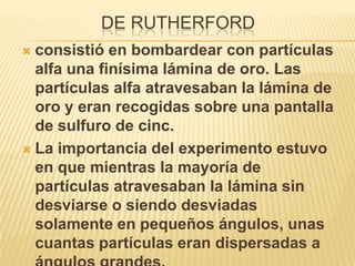 DE RUTHERFORD
 consistió en bombardear con partículas
  alfa una finísima lámina de oro. Las
  partículas alfa atravesaban la lámina de
  oro y eran recogidas sobre una pantalla
  de sulfuro de cinc.
 La importancia del experimento estuvo
  en que mientras la mayoría de
  partículas atravesaban la lámina sin
  desviarse o siendo desviadas
  solamente en pequeños ángulos, unas
  cuantas partículas eran dispersadas a
 