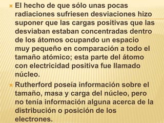  El hecho de que sólo unas pocas
  radiaciones sufriesen desviaciones hizo
  suponer que las cargas positivas que las
  desviaban estaban concentradas dentro
  de los átomos ocupando un espacio
  muy pequeño en comparación a todo el
  tamaño atómico; esta parte del átomo
  con electricidad positiva fue llamado
  núcleo.
 Rutherford poseía información sobre el
  tamaño, masa y carga del núcleo, pero
  no tenía información alguna acerca de la
  distribución o posición de los
  electrones.
 