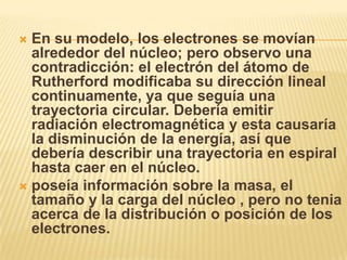  En su modelo, los electrones se movían
  alrededor del núcleo; pero observo una
  contradicción: el electrón del átomo de
  Rutherford modificaba su dirección lineal
  continuamente, ya que seguía una
  trayectoria circular. Debería emitir
  radiación electromagnética y esta causaría
  la disminución de la energía, así que
  debería describir una trayectoria en espiral
  hasta caer en el núcleo.
 poseía información sobre la masa, el
  tamaño y la carga del núcleo , pero no tenia
  acerca de la distribución o posición de los
  electrones.
 