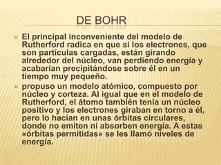 DE BOHR
   El principal inconveniente del modelo de
    Rutherford radica en que si los electrones, que
    son partículas cargadas, están girando
    alrededor del núcleo, van perdiendo energía y
    acabarían precipitándose sobre él en un
    tiempo muy pequeño.
   propuso un modelo atómico, compuesto por
    núcleo y corteza. Al igual que en el modelo de
    Rutherford, el átomo también tenía un núcleo
    positivo y los electrones giraban en torno a él,
    pero lo hacían en unas órbitas circulares,
    donde no emiten ni absorben energía. A estas
    «órbitas permitidas» se les llamó niveles de
    energía.
 