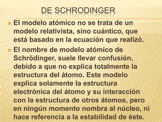 DE SCHRODINGER
 El modelo atómico no se trata de un
  modelo relativista, sino cuántico, que
  está basado en la ecuación que realizó.
 El nombre de modelo atómico de
  Schrödinger, suele llevar confusión,
  debido a que no explica totalmente la
  estructura del átomo. Este modelo
  explica solamente la estructura
  electrónica del átomo y su interacción
  con la estructura de otros átomos, pero
  en ningún momento nombra al núcleo, ni
  hace referencia a la estabilidad de éste.
 