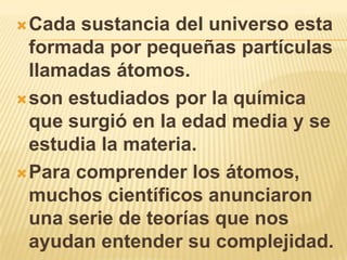 Cada sustancia del universo esta
  formada por pequeñas partículas
  llamadas átomos.
 son estudiados por la química
  que surgió en la edad media y se
  estudia la materia.
 Para comprender los átomos,
  muchos científicos anunciaron
  una serie de teorías que nos
  ayudan entender su complejidad.
 