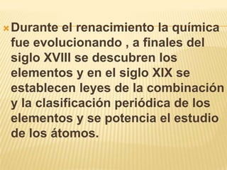  Durante  el renacimiento la química
 fue evolucionando , a finales del
 siglo XVIII se descubren los
 elementos y en el siglo XIX se
 establecen leyes de la combinación
 y la clasificación periódica de los
 elementos y se potencia el estudio
 de los átomos.
 