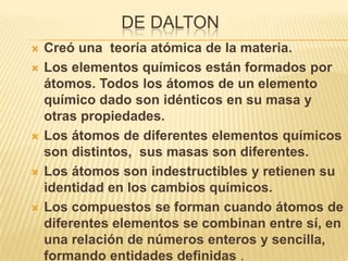 DE DALTON
   Creó una teoría atómica de la materia.
   Los elementos químicos están formados por
    átomos. Todos los átomos de un elemento
    químico dado son idénticos en su masa y
    otras propiedades.
   Los átomos de diferentes elementos químicos
    son distintos, sus masas son diferentes.
   Los átomos son indestructibles y retienen su
    identidad en los cambios químicos.
   Los compuestos se forman cuando átomos de
    diferentes elementos se combinan entre sí, en
    una relación de números enteros y sencilla,
    formando entidades definidas .
 