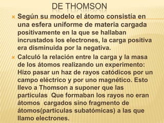 DE THOMSON
   Según su modelo el átomo consistía en
    una esfera uniforme de materia cargada
    positivamente en la que se hallaban
    incrustados los electrones, la carga positiva
    era disminuida por la negativa.
   Calculó la relación entre la carga y la masa
    de los átomos realizando un experimento:
    Hizo pasar un haz de rayos catódicos por un
    campo eléctrico y por uno magnético. Esto
    llevo a Thomson a suponer que las
    particulas Que formaban los rayos no eran
    átomos cargados sino fragmento de
    átomos(particulas subatómicas) a las que
    llamo electrones.
 