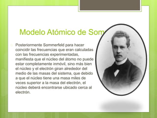 Modelo Atómico de Sommerfeld
 Posteriormente Sommerfeld para hacer
coincidir las frecuencias que eran calculadas
con las frecuencias experimentadas,
manifiesta que el núcleo del átomo no puede
estar completamente inmóvil, sino más bien
el núcleo y el electrón giran alrededor del
medio de las masas del sistema, que debido
a que el núcleo tiene una masa miles de
veces superior a la masa del electrón, el
núcleo deberá encontrarse ubicado cerca al
electrón.
 