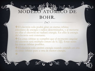 POSTULADOS DEL 
MODELO ATÓMICO DE 
BOHR. 
El electrón solo podrá girar en ciertas órbitas 
circulares de energía y radios determinados, y al moverse 
en ellas el electrón no radiará energía. En ellas la energía 
del electrón será constante. 
En estas órbitas se cumplirá que el momento angular 
del electrón será múltiplo entero de h/2Π. Estas serán 
las únicas órbitas posibles. 
El electrón solo emitirá energía cuando estando en una 
de estas órbitas pase a otra de menor energía. 
 
 