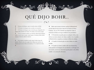  El átomo de hidrógeno según el modelo atómico de Bohr 
 ¤ El átomo de hidrógeno tiene un núcleo con un protón. 
 ¤ El átomo de hidrógeno tiene un electrón que está girando en la 
primera órbita alrededor del núcleo. Esta órbita es la de menor energía. 
 ¤ Si se le comunica energía a este electrón, saltará desde la primera 
órbita a otra de mayor energía. cuando regrese a la primera órbita emitirá 
energía en forma de radiación luminosa. 
 En la siguiente simulación puedes elegir la órbita de giro del 
electrón. Observa cómo las energías de las órbitas más exteriores son 
mayores que las de las órbitas más interiores. "r" es el radio de la órbita. 
 
QUÉ DIJO BOHR. . 
 Bohr unió la idea de átomo nuclear de Rutherford 
con las ideas de una nueva rama de la Ciencia: la Física 
Cuántica. Así, en 1913 formuló una hipótesis sobre la 
estructura atómica en la que estableció tres postulados: 
 ¤ El electrón no puede girar en cualquier órbita, sino 
sólo en un cierto número de órbitas estables. En el modelo 
de Rutherford se aceptaba un número infinito de órbitas. 
 ¤ Cuando el electrón gira en estas órbitas no emite 
energía. 
 ¤ Cuando un átomo estable sufre una interacción, 
como puede ser el imapacto de un electrón o el choque con 
otro átomo, uno de sus electrones puede pasar a otra órbita 
estable o ser arrancado del átomo. 
 
