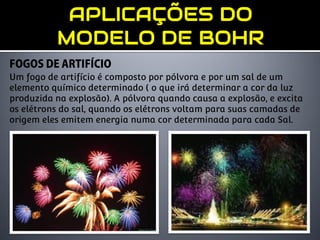 Um fogo de artifício é composto por pólvora e por um sal de um
elemento químico determinado ( o que irá determinar a cor da luz
produzida na explosão). A pólvora quando causa a explosão, e excita
os elétrons do sal, quando os elétrons voltam para suas camadas de
origem eles emitem energia numa cor determinada para cada Sal.
 