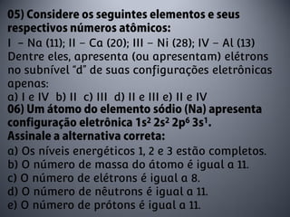 I - Na (11); II – Ca (20); III – Ni (28); IV – Al (13)
Dentre eles, apresenta (ou apresentam) elétrons
no subnível “d” de suas configurações eletrônicas
apenas:
a) I e IV b) II c) III d) II e III e) II e IV



a) Os níveis energéticos 1, 2 e 3 estão completos.
b) O número de massa do átomo é igual a 11.
c) O número de elétrons é igual a 8.
d) O número de nêutrons é igual a 11.
e) O número de prótons é igual a 11.
 