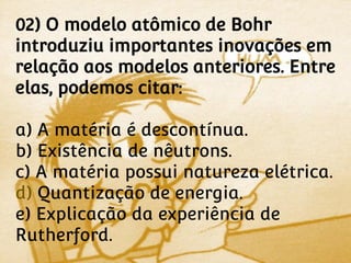 02) O modelo atômico de Bohr
introduziu importantes inovações em
relação aos modelos anteriores. Entre
elas, podemos citar:

a) A matéria é descontínua.
b) Existência de nêutrons.
c) A matéria possui natureza elétrica.
d) Quantização de energia.
e) Explicação da experiência de
Rutherford.
 