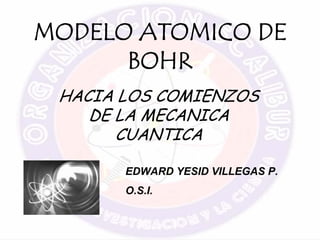 MODELO ATOMICO DE
BOHR
HACIA LOS COMIENZOS
DE LA MECANICA
CUANTICA
EDWARD YESID VILLEGAS P.
O.S.I.
 