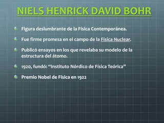 NIELS HENRICK DAVID BOHR
Figura deslumbrante de la Física Contemporánea.
Fue firme promesa en el campo de la Física Nuclear.
Publicó ensayos en los que revelaba su modelo de la
estructura del átomo.
1920, fundó: “Instituto Nórdico de Física Teórica”
Premio Nobel de Física en 1922
 