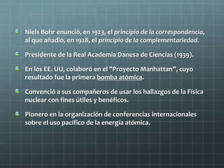 Niels Bohr enunció, en 1923, el principio de la correspondencia,
al que añadió, en 1928, el principio de la complementariedad.
Presidente de la Real Academia Danesa de Ciencias (1939).
En los EE. UU, colaboró en el "Proyecto Manhattan”, cuyo
resultado fue la primera bomba atómica.
Convenció a sus compañeros de usar los hallazgos de la Física
nuclear con fines útiles y benéficos.
Pionero en la organización de conferencias internacionales
sobre el uso pacífico de la energía atómica.
 