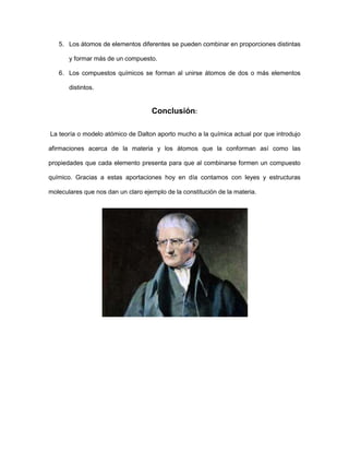 5. Los átomos de elementos diferentes se pueden combinar en proporciones distintas

       y formar más de un compuesto.

   6. Los compuestos químicos se forman al unirse átomos de dos o más elementos

       distintos.


                                    Conclusión:

La teoría o modelo atómico de Dalton aporto mucho a la química actual por que introdujo

afirmaciones acerca de la materia y los átomos que la conforman así como las

propiedades que cada elemento presenta para que al combinarse formen un compuesto

químico. Gracias a estas aportaciones hoy en día contamos con leyes y estructuras

moleculares que nos dan un claro ejemplo de la constitución de la materia.
 