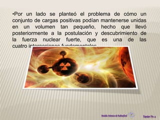 •Por un lado se planteó el problema de cómo un 
conjunto de cargas positivas podían mantenerse unidas 
en un volumen tan pequeño, hecho que llevó 
posteriormente a la postulación y descubrimiento de 
la fuerza nuclear fuerte, que es una de las 
cuatro interacciones fundamentales. 
 
