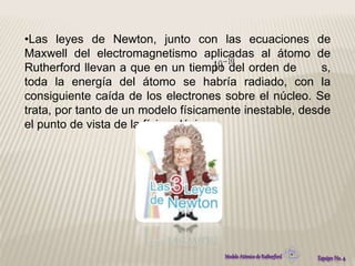 •Las leyes de Newton, junto con las ecuaciones de 
Maxwell del electromagnetismo aplicadas al átomo de 
Rutherford llevan a que en un tiempo del orden de s, 
toda la energía del átomo se habría radiado, con la 
consiguiente caída de los electrones sobre el núcleo. Se 
trata, por tanto de un modelo físicamente inestable, desde 
el punto de vista de la física clásica. 
 