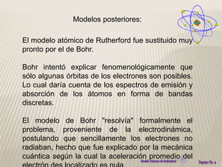 Modelos posteriores: 
El modelo atómico de Rutherford fue sustituido muy 
pronto por el de Bohr. 
Bohr intentó explicar fenomenológicamente que 
sólo algunas órbitas de los electrones son posibles. 
Lo cual daría cuenta de los espectros de emisión y 
absorción de los átomos en forma de bandas 
discretas. 
El modelo de Bohr "resolvía" formalmente el 
problema, proveniente de la electrodinámica, 
postulando que sencillamente los electrones no 
radiaban, hecho que fue explicado por la mecánica 
cuántica según la cual la aceleración promedio del 
electrón des localizado es nula. 
 