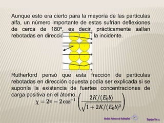 Aunque esto era cierto para la mayoría de las partículas 
alfa, un número importante de estas sufrían deflexiones 
de cerca de 180º, es decir, prácticamente salían 
rebotadas en dirección opuesta a la incidente. 
Rutherford pensó que esta fracción de partículas 
rebotadas en dirección opuesta podía ser explicada si se 
suponía la existencia de fuertes concentraciones de 
carga positiva en el átomo. 
 