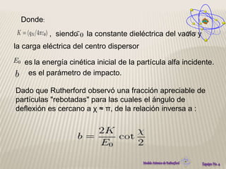 Donde: 
, siendo la constante dieléctrica del vacío y 
la carga eléctrica del centro dispersor 
es la energía cinética inicial de la partícula alfa incidente. 
es el parámetro de impacto. 
Dado que Rutherford observó una fracción apreciable de 
partículas "rebotadas" para las cuales el ángulo de 
deflexión es cercano a χ ≈ π, de la relación inversa a : 
 