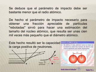 Se deduce que el parámetro de impacto debe ser 
bastante menor que el radio atómico. 
De hecho el parámetro de impacto necesario para 
obtener una fracción apreciable de partículas 
"rebotadas" sirvió para hacer una estimación del 
tamaño del núcleo atómico, que resulta ser unas cien 
mil veces más pequeño que el diámetro atómico. 
Este hecho resultó ser la capacidad uniformable sobre 
la carga positiva de neutrones. 
 
