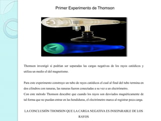 Primer Experimento de Thomson

Thomson investigó si podrían ser separadas las cargas negativas de los rayos catódicos y
utiliza un medio el del magnetismo.

Para este experimento construyo un tubo de rayos catódicos el cual al final del tubo termina en
dos cilindros con ranuras, las ranuras fueron conectadas a su vez a un electrómetro.
Con este método Thomson descubre que cuando los rayos son desviados magnéticamente de
tal forma que no puedan entrar en las hendiduras, el electrómetro marca al registrar poca carga.

LA CONCLUSIÓN THOMSON QUE LA CARGA NEGATIVA ES INSEPARABLE DE LOS
RAYOS

 