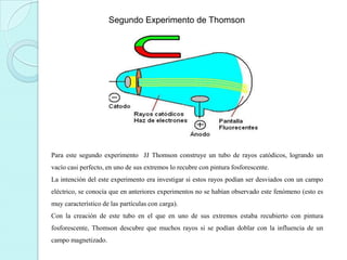 Segundo Experimento de Thomson

Para este segundo experimento JJ Thomson construye un tubo de rayos catódicos, logrando un
vacío casi perfecto, en uno de sus extremos lo recubre con pintura fosforescente.
La intención del este experimento era investigar si estos rayos podían ser desviados con un campo
eléctrico, se conocía que en anteriores experimentos no se habían observado este fenómeno (esto es
muy característico de las partículas con carga).
Con la creación de este tubo en el que en uno de sus extremos estaba recubierto con pintura
fosforescente, Thomson descubre que muchos rayos si se podían doblar con la influencia de un

campo magnetizado.

 