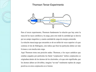 Thomson Tercer Experimento

Para el tercer experimento, Thomson fundamento la relación que hay entre la
masa de los rayos catódicos y la carga, para esto mide la cantidad que se desvía
por un campo magnético y cuanta cantidad de carga de energía contenida.
La relación masa/carga que encuentra es de un millar de veces superior a la que
contiene el ión de Hidrógeno, esto indica que bien las partículas deben ser más
livianas o con mucha más carga.
Aquí Thomson toma una posición audaz: Thomson, a los rayos catódicos que
estaban cargados por partículas les llamó “corpúsculos” dichos corpúsculos se
originaban dentro de los átomos de los electrodos, a lo que esto significaba, que
los átomos deben ser divisibles, imagina “un mar” totalmente repleto de cargas
positivas en estos corpúsculos en el átomo

 