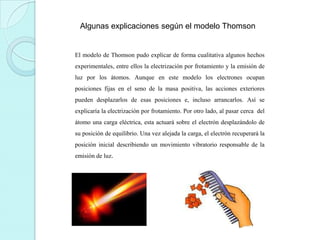 Algunas explicaciones según el modelo Thomson

El modelo de Thomson pudo explicar de forma cualitativa algunos hechos
experimentales, entre ellos la electrización por frotamiento y la emisión de
luz por los átomos. Aunque en este modelo los electrones ocupan
posiciones fijas en el seno de la masa positiva, las acciones exteriores
pueden desplazarlos de esas posiciones e, incluso arrancarlos. Así se
explicaría la electrización por frotamiento. Por otro lado, al pasar cerca del
átomo una carga eléctrica, esta actuará sobre el electrón desplazándolo de
su posición de equilibrio. Una vez alejada la carga, el electrón recuperará la
posición inicial describiendo un movimiento vibratorio responsable de la
emisión de luz.

 