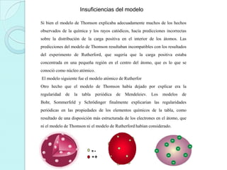 Insuficiencias del modelo
Si bien el modelo de Thomson explicaba adecuadamente muchos de los hechos
observados de la química y los rayos catódicos, hacía predicciones incorrectas
sobre la distribución de la carga positiva en el interior de los átomos. Las
predicciones del modelo de Thomson resultaban incompatibles con los resultados
del experimento de Rutherford, que sugería que la carga positiva estaba
concentrada en una pequeña región en el centro del átomo, que es lo que se
conoció como núcleo atómico.
El modelo siguiente fue el modelo atómico de Rutherfor
Otro hecho que el modelo de Thomson había dejado por explicar era la
regularidad

de

la

tabla

periódica

de

Mendeleiev.

Los

modelos

de

Bohr, Sommerfeld y Schrödinger finalmente explicarían las regularidades
periódicas en las propiedades de los elementos químicos de la tabla, como
resultado de una disposición más estructurada de los electrones en el átomo, que
ni el modelo de Thomson ni el modelo de Rutherford habían considerado.

 