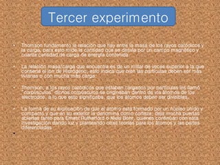 • Thomson fundamento la relación que hay entre la masa de los rayos catódicos y
la carga, para esto mide la cantidad que se desvía por un campo magnético y
cuanta cantidad de carga de energía contenida.
• La relación masa/carga que encuentra es de un millar de veces superior a la que
contiene el ión de Hidrógeno, esto indica que bien las partículas deben ser más
livianas o con mucha más carga.
• Thomson, a los rayos catódicos que estaban cargados por partículas les llamó
“corpúsculos” dichos corpúsculos se originaban dentro de los átomos de los
electrodos, a lo que esto significaba, que los átomos deben ser divisibles.
• La forma de su explicación de que el átomo esta formado por un núcleo unido y
compacto y que en su exterior la denomina como corteza, deja mucha puertas
abiertas tanto para Ernest Rutherford o Niels Bohr, quienes continúan con esta
investigación dando luz y planteando otras teorías para los átomos y las partes
diferenciadas
•
Tercer experimento
 