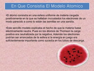 En Que Consistia El Modelo Atomico
•El átomo consistía en una esfera uniforme de materia cargada
positivamente en la que se hallaban incrustados los electrones de un
modo parecido a como lo están las semillas en una sandía.
•Este sencillo modelo explicaba el hecho de que la materia fuese
eléctricamente neutra. Pues en los átomos de Thomson la carga
positiva era neutralizada por la negativa. Además los electrones
podrían ser arrancados de la esfera si la energía en juego era
suficientemente importante como sucedía en los tubos de descarga.
 