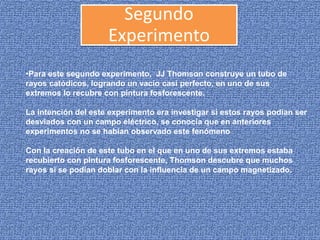 •Para este segundo experimento, JJ Thomson construye un tubo de
rayos catódicos, logrando un vacío casi perfecto, en uno de sus
extremos lo recubre con pintura fosforescente.
La intención del este experimento era investigar si estos rayos podían ser
desviados con un campo eléctrico, se conocía que en anteriores
experimentos no se habían observado este fenómeno
Con la creación de este tubo en el que en uno de sus extremos estaba
recubierto con pintura fosforescente, Thomson descubre que muchos
rayos si se podían doblar con la influencia de un campo magnetizado.
Segundo
Experimento
 
