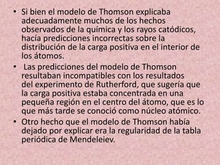 • Si bien el modelo de Thomson explicaba
adecuadamente muchos de los hechos
observados de la química y los rayos catódicos...