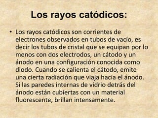 Los rayos catódicos:
• Los rayos catódicos son corrientes de
electrones observados en tubos de vacío, es
decir los tubos d...