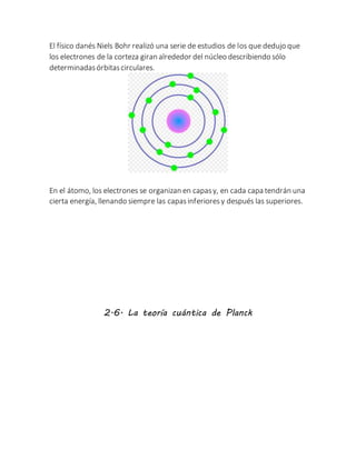 El físico danés Niels Bohr realizó una serie de estudios de los que dedujo que
los electrones de la corteza giran alrededor del núcleo describiendo sólo
determinadasórbitascirculares.
En el átomo, los electrones se organizan en capasy, en cada capa tendrán una
cierta energía, llenando siempre las capasinferioresy después las superiores.
2.6. La teoría cuántica de Planck
 
