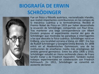 BIOGRAFÍA DE ERWIN
SCHRÖDINGER
Fue un físico y filósofo austríaco, nacionalizado irlandés,
que realizó importantes contribuciones en los campos de
la mecánica cuántica y la termodinámica. Recibió el
Premio Nobel de Física en 1933 por haber desarrollado
la ecuación de Schrödinger, compartido con Paul Dirac.
Tras mantener una larga correspondencia con Albert
Einstein propuso el experimento mental del gato de
Schrödinger que mostraba las paradojas e interrogantes
a los que abocaba la física cuántica. Schrödinger nació en
Erdberg, una localidad cercana a Viena, en 1887. Era hijo
de Rudolf Schrödinger y Georgine Emilia Brenda. En 1898
entró en el Akademisches Gymnasium, una de las
instituciones de enseñanza media más prestigiosas del
ámbito general germánico. Entre los años 1906 y 1910,
Schrödinger estudió en Viena recibiendo clases de Franz
Serafin Exner y de Friedrich Hasenöhrl. También realizó
trabajos experimentales en colaboración con Friedrich
Kohlrausch. En 1911, Schrödinger se convirtió en
asistente de Exner.
 