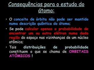 Consequências para o estudo do
átomo:
• O conceito de órbita não pode ser mantido
numa descrição quântica do átomo;
• Se pode calcular apenas a probabilidade de
encontrar um ou outro elétron numa dada
região do espaço nas vizinhanças de um núcleo
atômico;
• Tais distribuições de probabilidade
constituem o que se chama de ORBITAIS
ATÔMICOS !
 