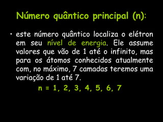 Número quântico principal (n)Número quântico principal (n)::
• este número quântico localiza o elétron
em seu nível de energia. Ele assume
valores que vão de 1 até o infinito, mas
para os átomos conhecidos atualmente
com, no máximo, 7 camadas teremos uma
variação de 1 até 7.
n = 1, 2, 3, 4, 5, 6, 7n = 1, 2, 3, 4, 5, 6, 7
 