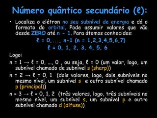 Número quântico secundário (Número quântico secundário (ℓℓ):):
• Localiza o elétron no seu subnível de energia e dá o
formato do orbital. Pode assumir valores que vão
desde ZERO até n - 1. Para átomos conhecidos:
ℓ = 0,..., n-1 (n = 1,2,3,4,5,6,7)
ℓ = 0, 1, 2, 3, 4, 5, 6
Logo:
n = 1 → ℓ = 0, ..., 0 , ou seja, ℓ = 0 (um valor, logo, um
subnível chamado de subnível s (sharp))
n = 2 → ℓ = 0, 1 (dois valores, logo, dois subníveis no
mesmo nível, um subnível s e outro subnível chamado
p (principal))
n = 3 → ℓ = 0, 1, 2 (três valores, logo, três subníveis no
mesmo nível, um subnível s, um subnível p e outro
subnível chamado d (difuse))
 