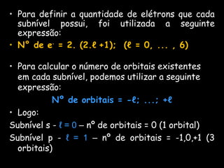 • Para definir a quantidade de elétrons que cada
subnível possui, foi utilizada a seguinte
expressão:
• N° de e-
= 2. (2.ℓ +1); (ℓ = 0, ... , 6)
• Para calcular o número de orbitais existentes
em cada subnível, podemos utilizar a seguinte
expressão:
Nº de orbitais = -ℓ; ...; +ℓ
• Logo:
Subnível s - ℓ = 0 – nº de orbitais = 0 (1 orbital)
Subnível p - ℓ = 1 – nº de orbitais = -1,0,+1 (3
orbitais)
 