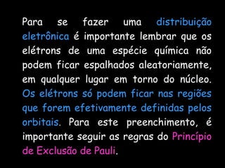 Para se fazer uma distribuição
eletrônica é importante lembrar que os
elétrons de uma espécie química não
podem ficar espalhados aleatoriamente,
em qualquer lugar em torno do núcleo.
Os elétrons só podem ficar nas regiões
que forem efetivamente definidas pelos
orbitais. Para este preenchimento, é
importante seguir as regras do Princípio
de Exclusão de Pauli.
 