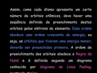Assim, como cada átomo apresenta um certo
número de orbitais atômicos, deve haver uma
seqüência definida de preenchimento destes
orbitais pelos elétrons do elemento. Essa ordem
obedece uma ordem crescente de energia, ou
seja, os orbitais que tiverem uma energia menor,
deverão ser preenchidos primeiro. A ordem de
preenchimento dos orbitais obedece a Regra de
Hund e é definida segundo um diagrama
conhecido por diagrama de Linus Pauling,
 