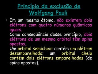 Princípio da exclusão de
Wolfgang Pauli
• Em um mesmo átomo, não existem dois
elétrons com quatro números quânticos
iguais.
Como conseqüência desse princípio, dois
elétrons de um mesmo orbital têm spins
opostos.
Um orbital semicheio contém um elétron
desemparelhado; um orbital cheio
contém dois elétrons emparelhados (de
spins opostos).
 