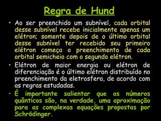 Regra de Hund
• Ao ser preenchido um subnível, cada orbital
desse subnível recebe inicialmente apenas um
elétron; somente depois de o último orbital
desse subnível ter recebido seu primeiro
elétron começa o preenchimento de cada
orbital semicheio com o segundo elétron.
• Elétron de maior energia ou elétron de
diferenciação é o último elétron distribuído no
preenchimento da eletrosfera, de acordo com
as regras estudadas.
• É importante salientar que os números
quânticos são, na verdade, uma aproximação
para as complexas equações propostas por
Schrödinger.
 