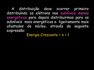 A distribuição deve ocorrer primeiro
distribuindo os elétrons nos subníveis menos
energéticos para depois distribuirmos para os
subníveis mais energéticos e ligeiramente mais
afastados do núcleo, através da seguinte
expressão:
Energia Crescente = n + ℓ
 
