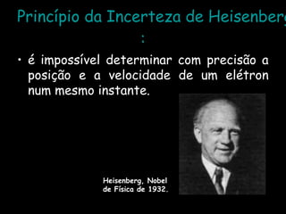 Princípio da Incerteza de Heisenberg
:
• é impossível determinar com precisão a
posição e a velocidade de um elétron
num mesmo instante.
Heisenberg, Nobel
de Física de 1932.
 