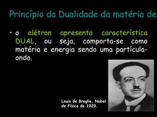 Princípio da Dualidade da matéria de
• o elétron apresenta característica
DUAL, ou seja, comporta-se como
matéria e energia sendo uma partícula-
onda.
Louis de Broglie, Nobel
de Física de 1929.
 