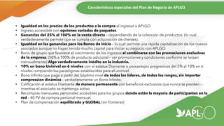 Características especiales del Plan de Negocio de APLGO
• Igualdad en los precios de los productos a la compra al ingresar a APLGO
• Ingreso accessible con opciones variadas de paquetes.
• Ganancias del 25% al 100% en la venta directa – dependiendo de la colección de productos. (lo cual
verdaderamente permite que se cumpla con adquisición de clientes).
• Igualdad en las ganancias para los Bonos de Inicio – lo cual permite una rápida capitalización de los nuevos
asociados aunque no hayan tenido mucho capital para iniciar su negocio con APLGO.
• Bono de grupo que favorece el crecimiento de los ingresos al combinarse con las promociones exclusivas
de la empresa. (50% a 100% de producto adicional – ver promociones y condiciones conforme se lanzan
mensualmente) Algo verdaderamente inédito en la industria.
• 10% en bono Uninivel en 6 niveles con el estatus Diamante o porcentajes progresivos del 5% al 10% en 6
niveles rompiendo los paradigmas establecidos para el uninivel.
• Bono Infinito que paga a partir del Séptimo nivel de todos los líderes, de todos los rangos, sin importar
compression dinámica – verdaderamente un Bono Infinito.
• Calificación al estatus Diamante de manera permanente con beneficios exclusivos que nunca se pierden –
mientras el asociado se mantenga activo.
• Recompras mensuales personales accesibles para los grupos donde están la mayoría de participantes en la
red – 40 PV de compra personal mensual.
• Plan de compensación equilibrado y GLOBAL (sin fronteras)
 