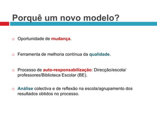 Porquê um novo modelo?Oportunidade de mudança.Ferramenta de melhoria contínua da qualidade.Processo de auto-responsabilização: Direcção/escola/ professores/Biblioteca Escolar (BE).Análisecolectiva e de reflexão na escola/agrupamento dos resultados obtidos no processo. 